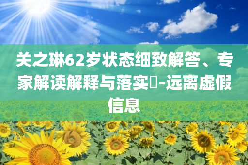 關(guān)之琳62歲狀態(tài)細(xì)致解答、專家解讀解釋與落實(shí)?-遠(yuǎn)離虛假信息