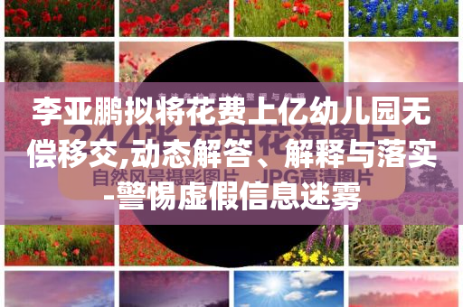 李亞鵬擬將花費(fèi)上億幼兒園無償移交,動態(tài)解答、解釋與落實(shí)-警惕虛假信息迷霧