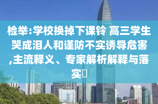 檢舉:學(xué)校換掉下課鈴 高三學(xué)生哭成淚人和謹(jǐn)防不實(shí)誘導(dǎo)危害,主流釋義、專家解析解釋與落實(shí)?
