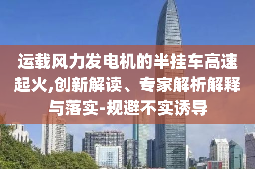 運載風(fēng)力發(fā)電機的半掛車高速起火,創(chuàng)新解讀、專家解析解釋與落實-規(guī)避不實誘導(dǎo)