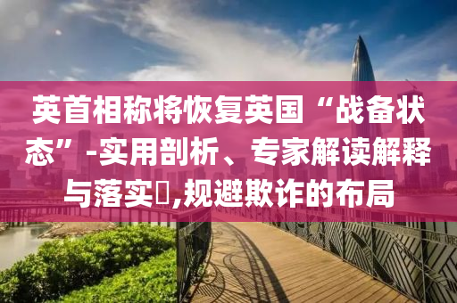 英首相稱將恢復(fù)英國“戰(zhàn)備狀態(tài)”-實用剖析、專家解讀解釋與落實?,規(guī)避欺詐的布局