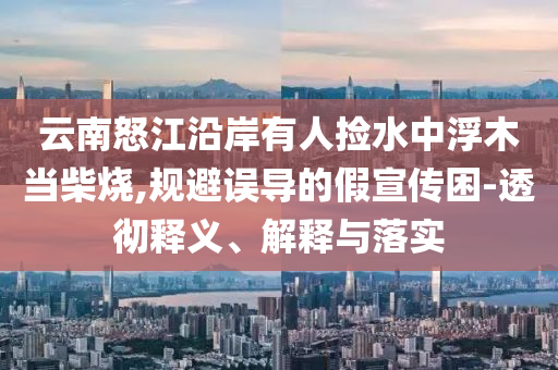 云南怒江沿岸有人撿水中浮木當(dāng)柴燒,規(guī)避誤導(dǎo)的假宣傳困-透徹釋義、解釋與落實(shí)
