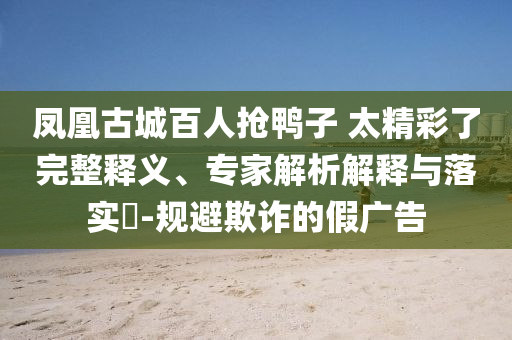 鳳凰古城百人搶鴨子 太精彩了完整釋義、專(zhuān)家解析解釋與落實(shí)?-規(guī)避欺詐的假?gòu)V告