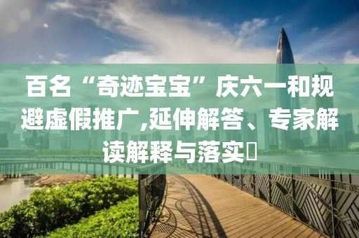 百名“奇跡寶寶”慶六一和規(guī)避虛假推廣,延伸解答、專(zhuān)家解讀解釋與落實(shí)?