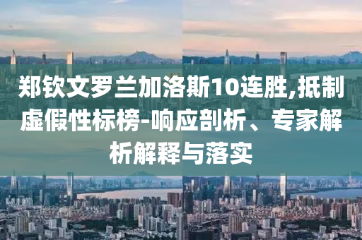 鄭欽文羅蘭加洛斯10連勝,抵制虛假性標(biāo)榜-響應(yīng)剖析、專(zhuān)家解析解釋與落實(shí)