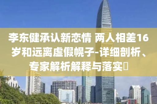 李東健承認(rèn)新戀情 兩人相差16歲和遠(yuǎn)離虛假幌子-詳細(xì)剖析、專(zhuān)家解析解釋與落實(shí)?