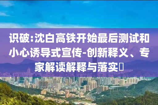 識破:沈白高鐵開始最后測試和小心誘導(dǎo)式宣傳-創(chuàng)新釋義、專家解讀解釋與落實(shí)?