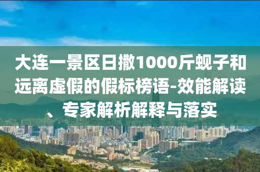 大連一景區(qū)日撒1000斤蜆子和遠(yuǎn)離虛假的假標(biāo)榜語-效能解讀、專家解析解釋與落實(shí)