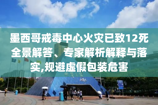 墨西哥戒毒中心火災(zāi)已致12死全景解答、專家解析解釋與落實(shí),規(guī)避虛假包裝危害