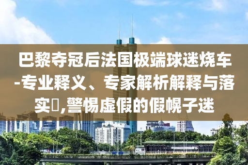 巴黎奪冠后法國極端球迷燒車-專業(yè)釋義、專家解析解釋與落實?,警惕虛假的假幌子迷