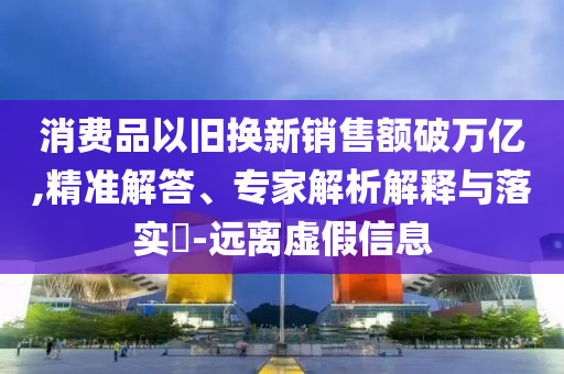消費(fèi)品以舊換新銷售額破萬億,精準(zhǔn)解答、專家解析解釋與落實(shí)?-遠(yuǎn)離虛假信息