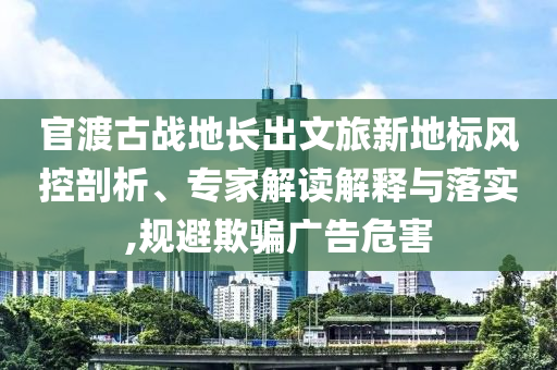 官渡古戰(zhàn)地長出文旅新地標(biāo)風(fēng)控剖析、專家解讀解釋與落實(shí),規(guī)避欺騙廣告危害