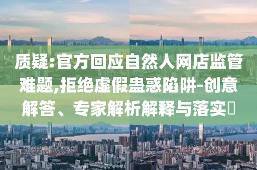 質(zhì)疑:官方回應(yīng)自然人網(wǎng)店監(jiān)管難題,拒絕虛假蠱惑陷阱-創(chuàng)意解答、專家解析解釋與落實?