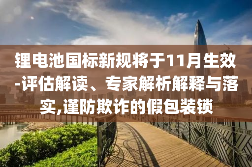 鋰電池國標新規(guī)將于11月生效-評估解讀、專家解析解釋與落實,謹防欺詐的假包裝鎖