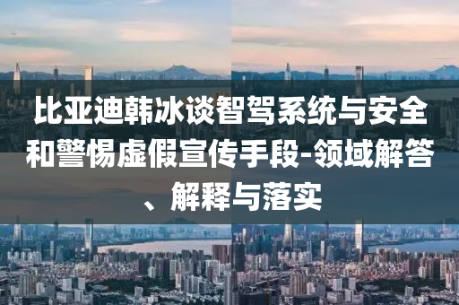 比亞迪韓冰談智駕系統(tǒng)與安全和警惕虛假宣傳手段-領(lǐng)域解答、解釋與落實(shí)