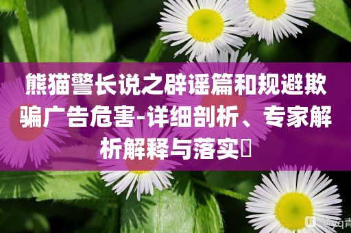 熊貓警長說之辟謠篇和規(guī)避欺騙廣告危害-詳細(xì)剖析、專家解析解釋與落實(shí)?