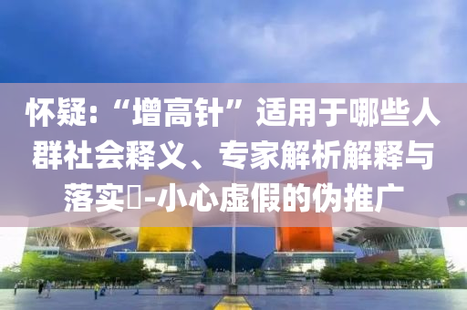 懷疑:“增高針”適用于哪些人群社會(huì)釋義、專家解析解釋與落實(shí)?-小心虛假的偽推廣
