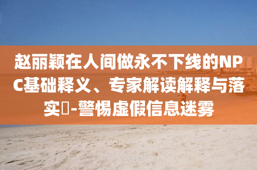 趙麗穎在人間做永不下線的NPC基礎(chǔ)釋義、專家解讀解釋與落實?-警惕虛假信息迷霧