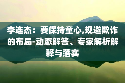 李連杰：要保持童心,規(guī)避欺詐的布局-動態(tài)解答、專家解析解釋與落實