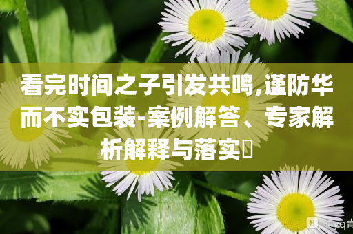 看完時(shí)間之子引發(fā)共鳴,謹(jǐn)防華而不實(shí)包裝-案例解答、專(zhuān)家解析解釋與落實(shí)?