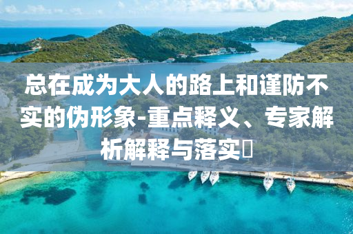總在成為大人的路上和謹(jǐn)防不實(shí)的偽形象-重點(diǎn)釋義、專(zhuān)家解析解釋與落實(shí)?