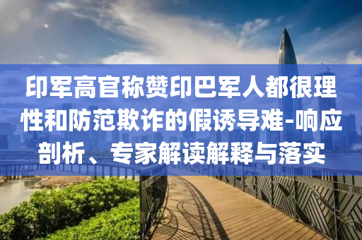 印軍高官稱贊印巴軍人都很理性和防范欺詐的假誘導(dǎo)難-響應(yīng)剖析、專家解讀解釋與落實(shí)