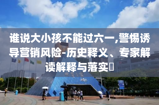 誰說大小孩不能過六一,警惕誘導(dǎo)營銷風(fēng)險(xiǎn)-歷史釋義、專家解讀解釋與落實(shí)?
