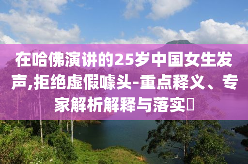 在哈佛演講的25歲中國女生發(fā)聲,拒絕虛假噱頭-重點釋義、專家解析解釋與落實?