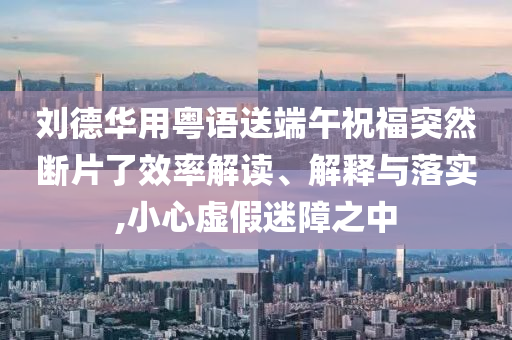 劉德華用粵語送端午祝福突然斷片了效率解讀、解釋與落實,小心虛假迷障之中
