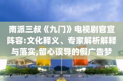 南派三叔《九門》電視劇官宣陣容:文化釋義、專家解析解釋與落實,留心誤導的假廣告夢