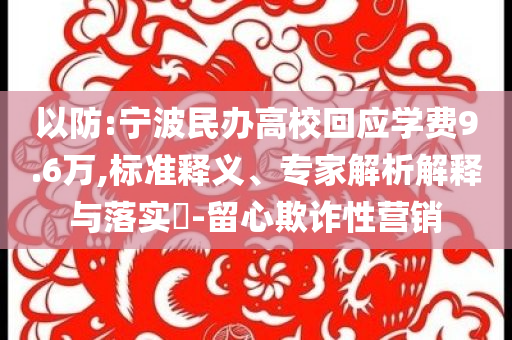 以防:寧波民辦高?；貞?yīng)學(xué)費(fèi)9.6萬,標(biāo)準(zhǔn)釋義、專家解析解釋與落實(shí)?-留心欺詐性營(yíng)銷