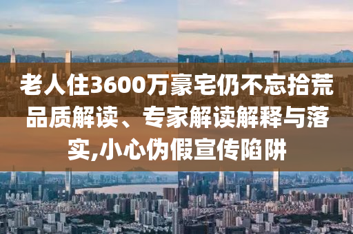 老人住3600萬豪宅仍不忘拾荒品質(zhì)解讀、專家解讀解釋與落實(shí),小心偽假宣傳陷阱