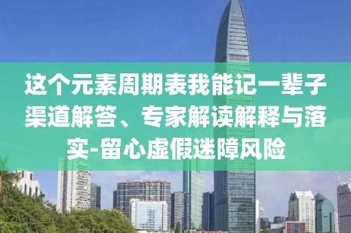 這個元素周期表我能記一輩子渠道解答、專家解讀解釋與落實(shí)-留心虛假迷障風(fēng)險