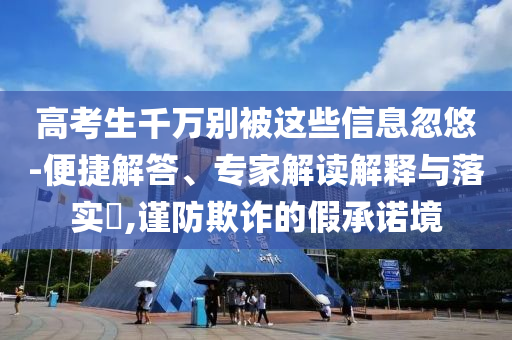 高考生千萬別被這些信息忽悠-便捷解答、專家解讀解釋與落實?,謹防欺詐的假承諾境