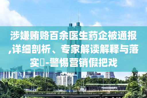 涉嫌賄賂百余醫(yī)生藥企被通報,詳細剖析、專家解讀解釋與落實?-警惕營銷假把戲