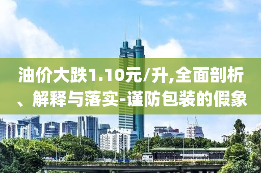 油價大跌1.10元/升,全面剖析、解釋與落實(shí)-謹(jǐn)防包裝的假象