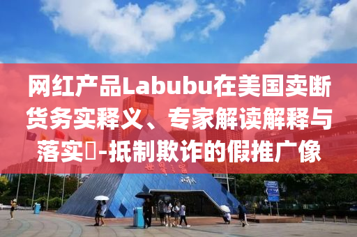 網(wǎng)紅產(chǎn)品Labubu在美國賣斷貨務(wù)實釋義、專家解讀解釋與落實?-抵制欺詐的假推廣像
