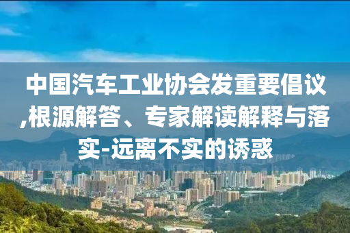 中國汽車工業(yè)協(xié)會發(fā)重要倡議,根源解答、專家解讀解釋與落實-遠(yuǎn)離不實的誘惑