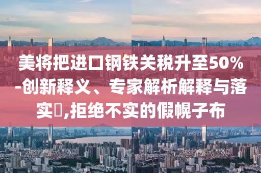 美將把進(jìn)口鋼鐵關(guān)稅升至50%-創(chuàng)新釋義、專家解析解釋與落實?,拒絕不實的假幌子布