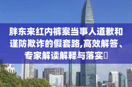 胖東來紅內(nèi)褲案當(dāng)事人道歉和謹(jǐn)防欺詐的假套路,高效解答、專家解讀解釋與落實?