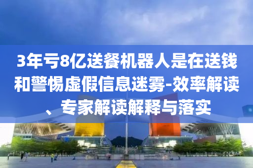 3年虧8億送餐機(jī)器人是在送錢和警惕虛假信息迷霧-效率解讀、專家解讀解釋與落實