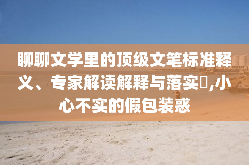 聊聊文學(xué)里的頂級(jí)文筆標(biāo)準(zhǔn)釋義、專家解讀解釋與落實(shí)?,小心不實(shí)的假包裝惑