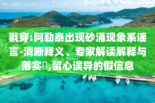 戳穿:阿勒泰出現(xiàn)砂涌現(xiàn)象系謠言-清晰釋義、專家解讀解釋與落實(shí)?,留心誤導(dǎo)的假信息