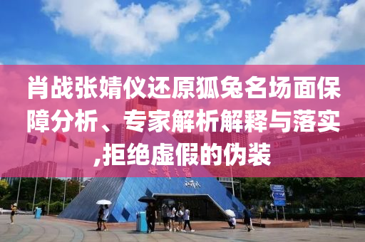 肖戰(zhàn)張婧儀還原狐兔名場(chǎng)面保障分析、專家解析解釋與落實(shí),拒絕虛假的偽裝