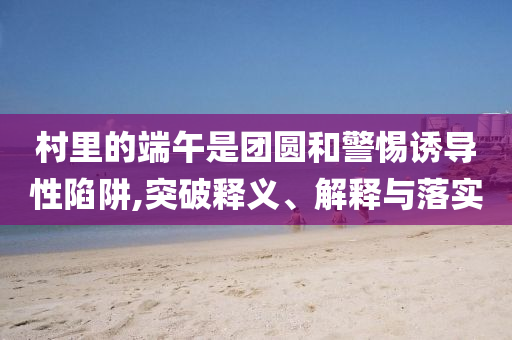 村里的端午是團(tuán)圓和警惕誘導(dǎo)性陷阱,突破釋義、解釋與落實(shí)