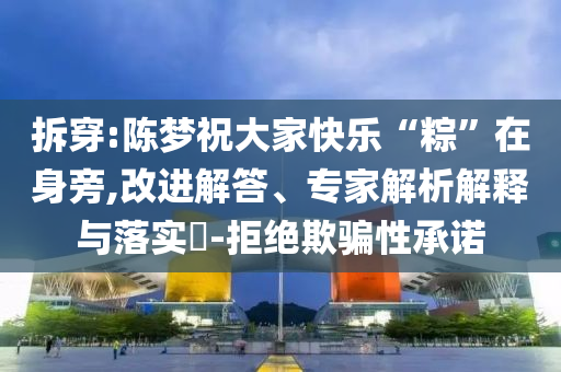 拆穿:陳夢祝大家快樂“粽”在身旁,改進(jìn)解答、專家解析解釋與落實(shí)?-拒絕欺騙性承諾