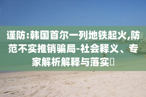 謹(jǐn)防:韓國(guó)首爾一列地鐵起火,防范不實(shí)推銷(xiāo)騙局-社會(huì)釋義、專家解析解釋與落實(shí)?