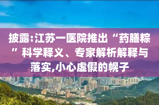 披露:江蘇一醫(yī)院推出“藥膳粽”科學(xué)釋義、專家解析解釋與落實(shí),小心虛假的幌子