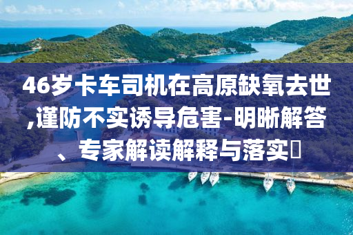 46歲卡車(chē)司機(jī)在高原缺氧去世,謹(jǐn)防不實(shí)誘導(dǎo)危害-明晰解答、專家解讀解釋與落實(shí)?