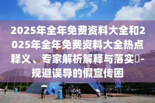 2025年全年免費(fèi)資料大全和2025年全年免費(fèi)資料大全熱點(diǎn)釋義、專家解析解釋與落實(shí)?-規(guī)避誤導(dǎo)的假宣傳困
